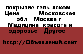покрытие гель лаком › Цена ­ 250 - Московская обл., Москва г. Медицина, красота и здоровье » Другое   